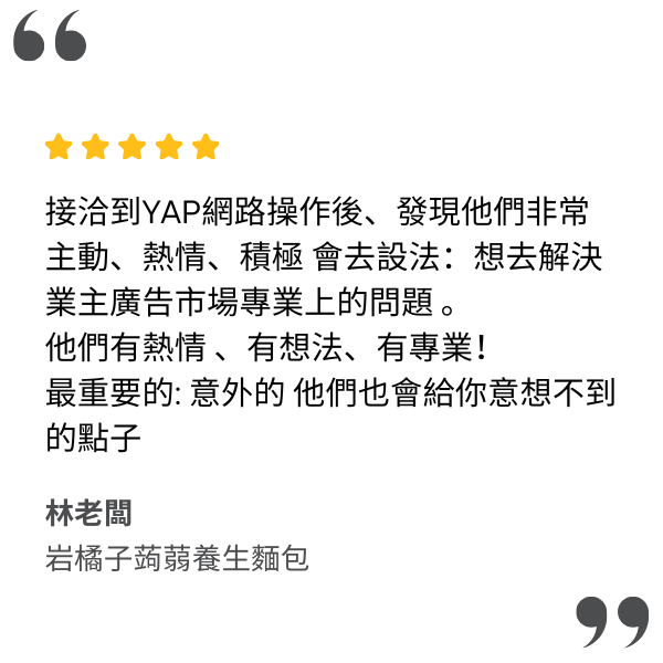 接洽到YAP雅佈網路操作後、發現他們非常主動、熱情、積極 會去設法:想去解決業主廣告市場專業上的問題 。
他們有熱情 、有想法、有專業!
最重要的: 意外的   他們也會給你意想不到的點子