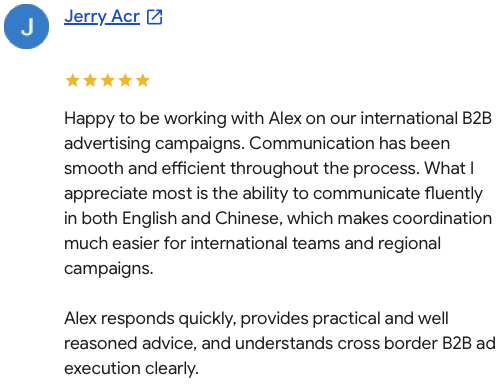 Happy to be working with Alex on our international B2B advertising campaigns. Communication has been smooth and efficient throughout the process. What I appreciate most is the ability to communicate fluently in both English and Chinese, which makes coordination much easier for international teams and regional campaigns. Alex responds quickly, provides practical and well reasoned advice, and understands cross border B2B ad execution clearly